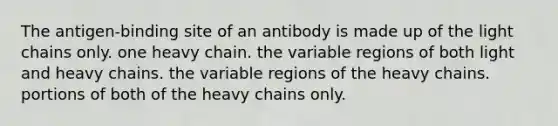 The antigen-binding site of an antibody is made up of the light chains only. one heavy chain. the variable regions of both light and heavy chains. the variable regions of the heavy chains. portions of both of the heavy chains only.