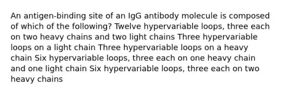 An antigen-binding site of an IgG antibody molecule is composed of which of the following? Twelve hypervariable loops, three each on two heavy chains and two light chains Three hypervariable loops on a light chain Three hypervariable loops on a heavy chain Six hypervariable loops, three each on one heavy chain and one light chain Six hypervariable loops, three each on two heavy chains