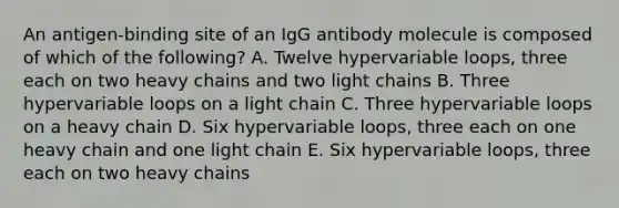 An antigen-binding site of an IgG antibody molecule is composed of which of the following? A. Twelve hypervariable loops, three each on two heavy chains and two light chains B. Three hypervariable loops on a light chain C. Three hypervariable loops on a heavy chain D. Six hypervariable loops, three each on one heavy chain and one light chain E. Six hypervariable loops, three each on two heavy chains