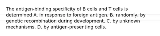 The antigen-binding specificity of B cells and T cells is determined A. in response to foreign antigen. B. randomly, by genetic recombination during development. C. by unknown mechanisms. D. by antigen-presenting cells.