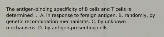 The antigen-binding specificity of B cells and T cells is determined ... A. in response to foreign antigen. B. randomly, by genetic recombination mechanisms. C. by unknown mechanisms. D. by antigen-presenting cells.