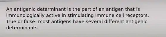 An antigenic determinant is the part of an antigen that is immunologically active in stimulating immune cell receptors. True or false: most antigens have several different antigenic determinants.