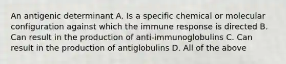 An antigenic determinant A. Is a specific chemical or molecular configuration against which the immune response is directed B. Can result in the production of anti-immunoglobulins C. Can result in the production of antiglobulins D. All of the above