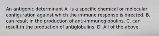 An antigenic determinant A. is a specific chemical or molecular configuration against which the immune response is directed. B. can result in the production of anti-immunoglobulins. C. can result in the production of antiglobulins. D. All of the above.