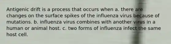 Antigenic drift is a process that occurs when a. there are changes on the surface spikes of the influenza virus because of mutations. b. influenza virus combines with another virus in a human or animal host. c. two forms of influenza infect the same host cell.