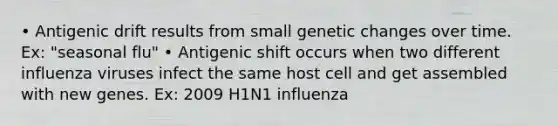 • Antigenic drift results from small genetic changes over time. Ex: "seasonal flu" • Antigenic shift occurs when two different influenza viruses infect the same host cell and get assembled with new genes. Ex: 2009 H1N1 influenza