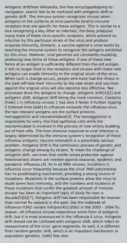 Antigenic driftFrom Wikipedia, the free encyclopediaJump to: navigation, search Not to be confused with antigenic shift or genetic drift. The immune system recognizes viruses when antigens on the surfaces of virus particles bind to immune receptors that are specific for these antigens. This is similar to a lock recognizing a key. After an infection, the body produces many more of these virus-specific receptors, which prevent re-infection by this particular strain of the virus and produce acquired immunity. Similarly, a vaccine against a virus works by teaching the immune system to recognize the antigens exhibited by this virus. However, viral genomes are constantly mutating, producing new forms of these antigens. If one of these new forms of an antigen is sufficiently different from the old antigen, it will no longer bind to the receptors and viruses with these new antigens can evade immunity to the original strain of the virus. When such a change occurs, people who have had the illness in the past will lose their immunity to the new strain and vaccines against the original virus will also become less effective. Two processes drive the antigens to change: antigenic drift[1][2] and antigenic shift, antigenic drift being the more common. Contents [hide] 1 In influenza viruses 2 See also 3 Notes 4 Further reading 5 External links [edit] In influenza virusesIn the influenza virus, the two relevant antigens are the surface proteins, hemagglutinin and neuraminidase[3]. The hemagglutinin is responsible for entry into host epithelial cells while the neuraminidase is involved in the process of new virions budding out of host cells. The host immune response to viral infection is largely determined by the immune system's recognition of these influenza antigens. Vaccine mismatch is a potentially serious problem. Antigenic Drift is the continuous process of genetic and antigenic change among flu strains. To meet the challenge of antigenic drift, vaccines that confer broad protection against heterovariant strains are needed against seasonal, epidemic and pandemic influenza.[4]. As in all RNA viruses, mutations in influenza occur frequently because the virus' RNA polymerase has no proofreading mechanism, providing a strong source of mutations. Mutations in the surface proteins allow the virus to elude some host immunity, and the numbers and locations of these mutations that confer the greatest amount of immune escape has been an important topic of study for over a decade[5][6][7]. Antigenic drift has been responsible for heavier-than-normal flu seasons in the past, like the outbreak of influenza H3N2 variant A/Fujian/411/2002 in the 2003 - 2004 flu season. All influenza viruses experience some form of antigenic drift, but it is most pronounced in the influenza A virus. Antigenic drift should not be confused with antigenic shift, which refers to reassortment of the virus' gene segments. As well, it is different from random genetic drift, which is an important mechanism in population genetics. [edit] See also