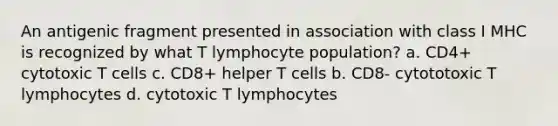 An antigenic fragment presented in association with class I MHC is recognized by what T lymphocyte population? a. CD4+ cytotoxic T cells c. CD8+ helper T cells b. CD8- cytototoxic T lymphocytes d. cytotoxic T lymphocytes