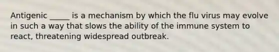 Antigenic _____ is a mechanism by which the flu virus may evolve in such a way that slows the ability of the immune system to react, threatening widespread outbreak.