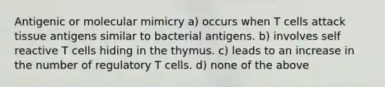 Antigenic or molecular mimicry a) occurs when T cells attack tissue antigens similar to bacterial antigens. b) involves self reactive T cells hiding in the thymus. c) leads to an increase in the number of regulatory T cells. d) none of the above