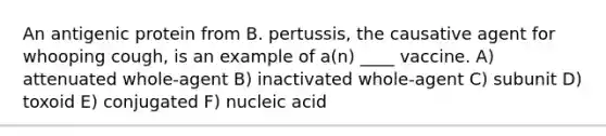 An antigenic protein from B. pertussis, the causative agent for whooping cough, is an example of a(n) ____ vaccine. A) attenuated whole-agent B) inactivated whole-agent C) subunit D) toxoid E) conjugated F) nucleic acid