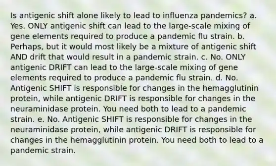 Is antigenic shift alone likely to lead to influenza pandemics? a. Yes. ONLY antigenic shift can lead to the large-scale mixing of gene elements required to produce a pandemic flu strain. b. Perhaps, but it would most likely be a mixture of antigenic shift AND drift that would result in a pandemic strain. c. No. ONLY antigenic DRIFT can lead to the large-scale mixing of gene elements required to produce a pandemic flu strain. d. No. Antigenic SHIFT is responsible for changes in the hemagglutinin protein, while antigenic DRIFT is responsible for changes in the neuraminidase protein. You need both to lead to a pandemic strain. e. No. Antigenic SHIFT is responsible for changes in the neuraminidase protein, while antigenic DRIFT is responsible for changes in the hemagglutinin protein. You need both to lead to a pandemic strain.