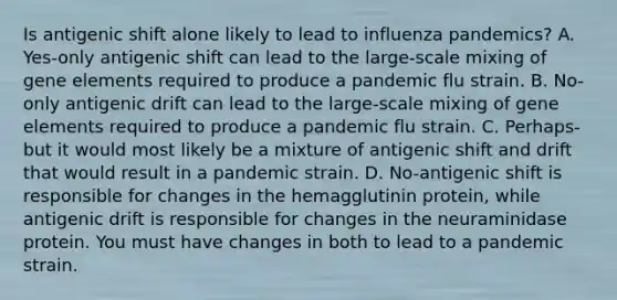 Is antigenic shift alone likely to lead to influenza pandemics? A. Yes-only antigenic shift can lead to the large-scale mixing of gene elements required to produce a pandemic flu strain. B. No-only antigenic drift can lead to the large-scale mixing of gene elements required to produce a pandemic flu strain. C. Perhaps-but it would most likely be a mixture of antigenic shift and drift that would result in a pandemic strain. D. No-antigenic shift is responsible for changes in the hemagglutinin protein, while antigenic drift is responsible for changes in the neuraminidase protein. You must have changes in both to lead to a pandemic strain.