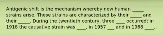 Antigenic shift is the mechanism whereby new human _____ strains arise. These strains are characterized by their _____ and their _____. During the twentieth century, three ____ occurred; in 1918 the causative strain was ____, in 1957 ___ and in 1968 ____..