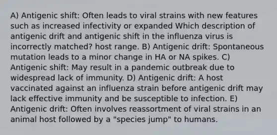 A) Antigenic shift: Often leads to viral strains with new features such as increased infectivity or expanded Which description of antigenic drift and antigenic shift in the influenza virus is incorrectly matched? host range. B) Antigenic drift: Spontaneous mutation leads to a minor change in HA or NA spikes. C) Antigenic shift: May result in a pandemic outbreak due to widespread lack of immunity. D) Antigenic drift: A host vaccinated against an influenza strain before antigenic drift may lack effective immunity and be susceptible to infection. E) Antigenic drift: Often involves reassortment of viral strains in an animal host followed by a "species jump" to humans.