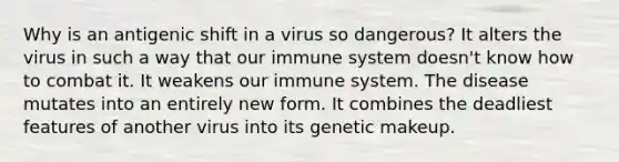 Why is an antigenic shift in a virus so dangerous? It alters the virus in such a way that our immune system doesn't know how to combat it. It weakens our immune system. The disease mutates into an entirely new form. It combines the deadliest features of another virus into its genetic makeup.