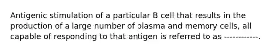 Antigenic stimulation of a particular B cell that results in the production of a large number of plasma and memory cells, all capable of responding to that antigen is referred to as ------------.