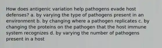 How does antigenic variation help pathogens evade host defenses? a. by varying the type of pathogens present in an environment b. by changing where a pathogen replicates c. by changing the proteins on the pathogen that the host immune system recognizes d. by varying the number of pathogens present in a host