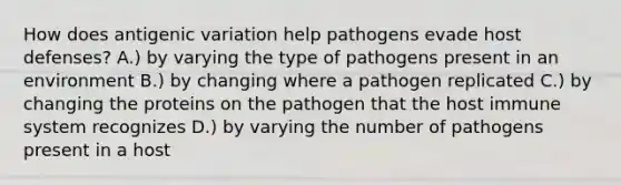 How does antigenic variation help pathogens evade host defenses? A.) by varying the type of pathogens present in an environment B.) by changing where a pathogen replicated C.) by changing the proteins on the pathogen that the host immune system recognizes D.) by varying the number of pathogens present in a host