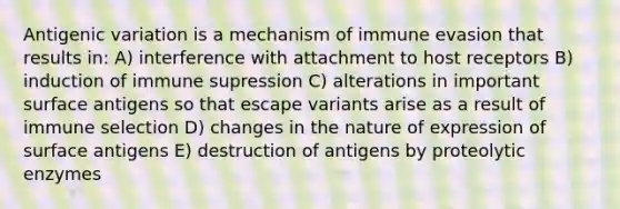 Antigenic variation is a mechanism of immune evasion that results in: A) interference with attachment to host receptors B) induction of immune supression C) alterations in important surface antigens so that escape variants arise as a result of immune selection D) changes in the nature of expression of surface antigens E) destruction of antigens by proteolytic enzymes