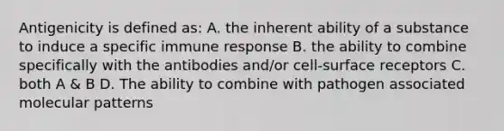 Antigenicity is defined as: A. the inherent ability of a substance to induce a specific immune response B. the ability to combine specifically with the antibodies and/or cell-surface receptors C. both A & B D. The ability to combine with pathogen associated molecular patterns