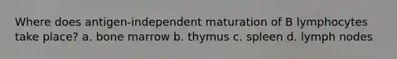 Where does antigen-independent maturation of B lymphocytes take place? a. bone marrow b. thymus c. spleen d. lymph nodes