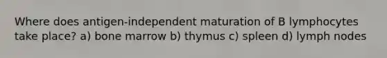 Where does antigen-independent maturation of B lymphocytes take place? a) bone marrow b) thymus c) spleen d) lymph nodes