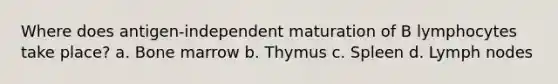 Where does antigen-independent maturation of B lymphocytes take place? a. Bone marrow b. Thymus c. Spleen d. Lymph nodes