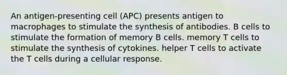 An antigen-presenting cell (APC) presents antigen to macrophages to stimulate the synthesis of antibodies. B cells to stimulate the formation of memory B cells. memory T cells to stimulate the synthesis of cytokines. helper T cells to activate the T cells during a cellular response.