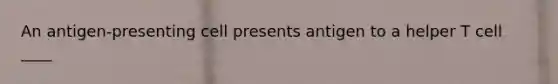 An antigen-presenting cell presents antigen to a helper T cell ____