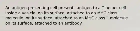 An antigen-presenting cell presents antigen to a T helper cell inside a vesicle. on its surface, attached to an MHC class I molecule. on its surface, attached to an MHC class II molecule. on its surface, attached to an antibody.