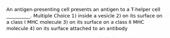 An antigen-presenting cell presents an antigen to a T-helper cell __________. Multiple Choice 1) inside a vesicle 2) on its surface on a class I MHC molecule 3) on its surface on a class II MHC molecule 4) on its surface attached to an antibody