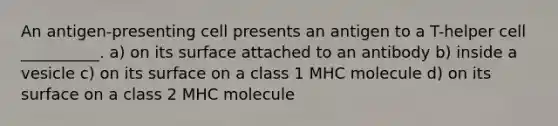 An antigen-presenting cell presents an antigen to a T-helper cell __________. a) on its surface attached to an antibody b) inside a vesicle c) on its surface on a class 1 MHC molecule d) on its surface on a class 2 MHC molecule