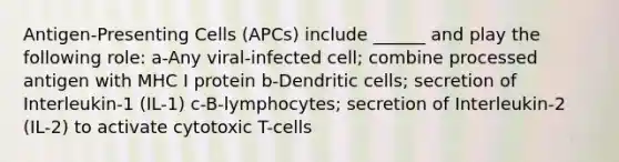 Antigen-Presenting Cells (APCs) include ______ and play the following role: a-Any viral-infected cell; combine processed antigen with MHC I protein b-Dendritic cells; secretion of Interleukin-1 (IL-1) c-B-lymphocytes; secretion of Interleukin-2 (IL-2) to activate cytotoxic T-cells