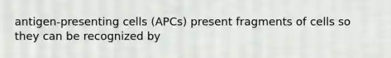 antigen-presenting cells (APCs) present fragments of cells so they can be recognized by