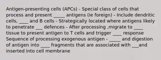 Antigen-presenting cells (APCs) - Special class of cells that process and present _____ antigens (ie foreign) - Include dendritic cells, ____ and B cells - Strategically located where antigens likely to penetrate ___ defences - After processing ,migrate to ____ tissue to present antigen to T cells and trigger ____ response Sequence of processing exogenous antigen - _____ and digestion of antigen into ____ fragments that are associated with ___and inserted into cell membrane