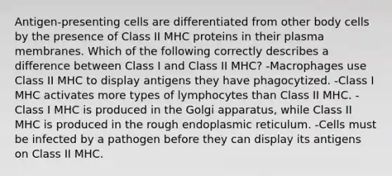 Antigen-presenting cells are differentiated from other body cells by the presence of Class II MHC proteins in their plasma membranes. Which of the following correctly describes a difference between Class I and Class II MHC? -Macrophages use Class II MHC to display antigens they have phagocytized. -Class I MHC activates more types of lymphocytes than Class II MHC. -Class I MHC is produced in the Golgi apparatus, while Class II MHC is produced in the rough endoplasmic reticulum. -Cells must be infected by a pathogen before they can display its antigens on Class II MHC.