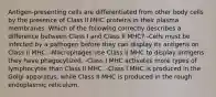 Antigen-presenting cells are differentiated from other body cells by the presence of Class II MHC proteins in their plasma membranes. Which of the following correctly describes a difference between Class I and Class II MHC? -Cells must be infected by a pathogen before they can display its antigens on Class II MHC. -Macrophages use Class II MHC to display antigens they have phagocytized. -Class I MHC activates more types of lymphocytes than Class II MHC. -Class I MHC is produced in the Golgi apparatus, while Class II MHC is produced in the rough endoplasmic reticulum.