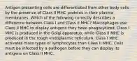 Antigen-presenting cells are differentiated from other body cells by the presence of Class II MHC proteins in their plasma membranes. Which of the following correctly describes a difference between Class I and Class II MHC? Macrophages use Class II MHC to display antigens they have phagocytized. Class I MHC is produced in the Golgi apparatus, while Class II MHC is produced in the rough endoplasmic reticulum. Class I MHC activates more types of lymphocytes than Class II MHC. Cells must be infected by a pathogen before they can display its antigens on Class II MHC.