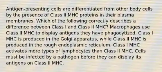 Antigen-presenting cells are differentiated from other body cells by the presence of Class II MHC proteins in their plasma membranes. Which of the following correctly describes a difference between Class I and Class II MHC? Macrophages use Class II MHC to display antigens they have phagocytized. Class I MHC is produced in the Golgi apparatus, while Class II MHC is produced in the rough endoplasmic reticulum. Class I MHC activates more types of lymphocytes than Class II MHC. Cells must be infected by a pathogen before they can display its antigens on Class II MHC.