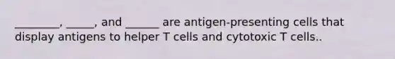 ________, _____, and ______ are antigen-presenting cells that display antigens to helper T cells and cytotoxic T cells..