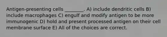 Antigen-presenting cells ________. A) include dendritic cells B) include macrophages C) engulf and modify antigen to be more immunogenic D) hold and present processed antigen on their cell membrane surface E) All of the choices are correct.