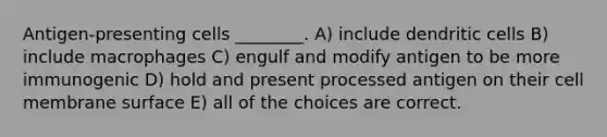 Antigen-presenting cells ________. A) include dendritic cells B) include macrophages C) engulf and modify antigen to be more immunogenic D) hold and present processed antigen on their cell membrane surface E) all of the choices are correct.