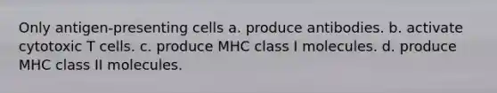 Only antigen-presenting cells a. produce antibodies. b. activate cytotoxic T cells. c. produce MHC class I molecules. d. produce MHC class II molecules.