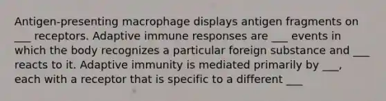 Antigen-presenting macrophage displays antigen fragments on ___ receptors. Adaptive immune responses are ___ events in which the body recognizes a particular foreign substance and ___ reacts to it. Adaptive immunity is mediated primarily by ___, each with a receptor that is specific to a different ___