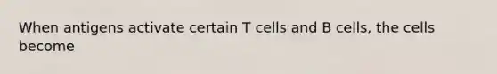 When antigens activate certain T cells and B cells, the cells become