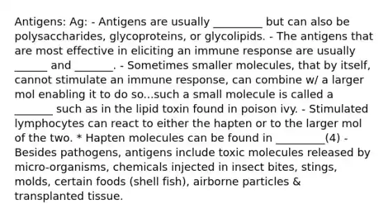 Antigens: Ag: - Antigens are usually _________ but can also be polysaccharides, glycoproteins, or glycolipids. - The antigens that are most effective in eliciting an immune response are usually ______ and _______. - Sometimes smaller molecules, that by itself, cannot stimulate an immune response, can combine w/ a larger mol enabling it to do so...such a small molecule is called a _______ such as in the lipid toxin found in poison ivy. - Stimulated lymphocytes can react to either the hapten or to the larger mol of the two. * Hapten molecules can be found in _________(4) - Besides pathogens, antigens include toxic molecules released by micro-organisms, chemicals injected in insect bites, stings, molds, certain foods (shell fish), airborne particles & transplanted tissue.