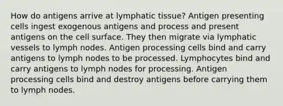 How do antigens arrive at lymphatic tissue? Antigen presenting cells ingest exogenous antigens and process and present antigens on the cell surface. They then migrate via lymphatic vessels to lymph nodes. Antigen processing cells bind and carry antigens to lymph nodes to be processed. Lymphocytes bind and carry antigens to lymph nodes for processing. Antigen processing cells bind and destroy antigens before carrying them to lymph nodes.