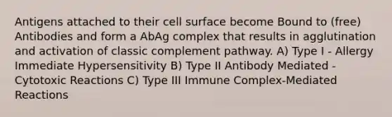 Antigens attached to their cell surface become Bound to (free) Antibodies and form a AbAg complex that results in agglutination and activation of classic complement pathway. A) Type I - Allergy Immediate Hypersensitivity B) Type II Antibody Mediated - Cytotoxic Reactions C) Type III Immune Complex-Mediated Reactions