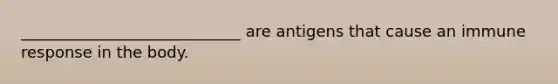 ____________________________ are antigens that cause an immune response in the body.